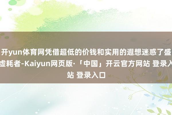 开yun体育网凭借超低的价钱和实用的遐想迷惑了盛大虚耗者-Kaiyun网页版·「中国」开云官方网站 登录入口