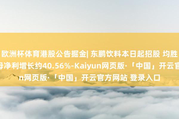 欧洲杯体育港股公告掘金| 东鹏饮料本日起招股 均胜电子预期年度归母净利增长约40.56%-Kaiyun网页版·「中国」开云官方网站 登录入口
