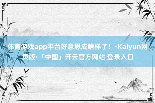 体育游戏app平台好意思成啥样了！-Kaiyun网页版·「中国」开云官方网站 登录入口