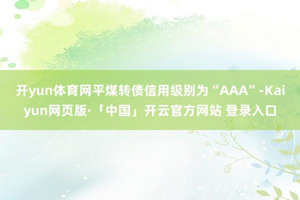 开yun体育网平煤转债信用级别为“AAA”-Kaiyun网页版·「中国」开云官方网站 登录入口