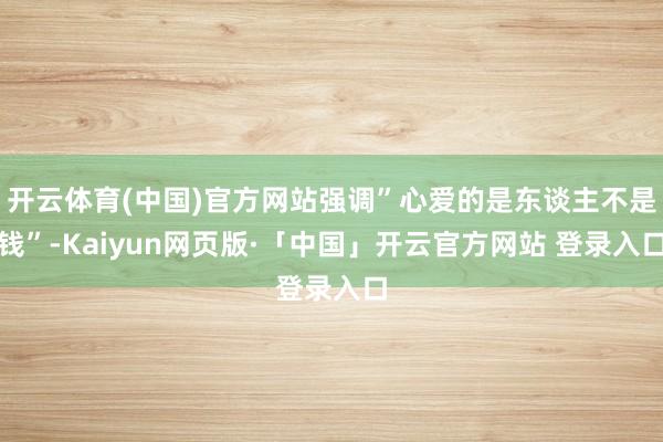 开云体育(中国)官方网站强调”心爱的是东谈主不是钱”-Kaiyun网页版·「中国」开云官方网站 登录入口