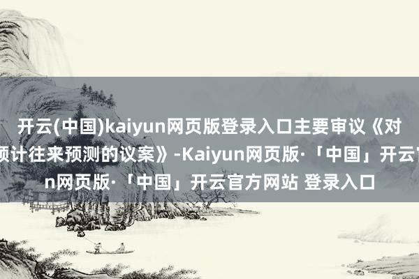 开云(中国)kaiyun网页版登录入口主要审议《对于2025年过活常预计往来预测的议案》-Kaiyun网页版·「中国」开云官方网站 登录入口