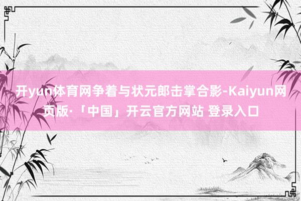 开yun体育网争着与状元郎击掌合影-Kaiyun网页版·「中国」开云官方网站 登录入口