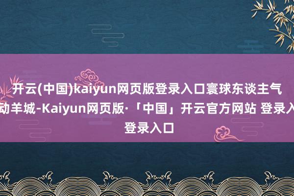 开云(中国)kaiyun网页版登录入口寰球东谈主气涌动羊城-Kaiyun网页版·「中国」开云官方网站 登录入口