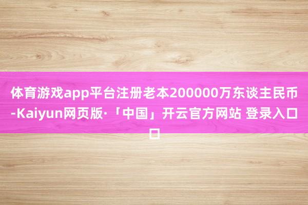 体育游戏app平台注册老本200000万东谈主民币-Kaiyun网页版·「中国」开云官方网站 登录入口
