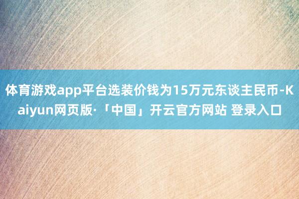 体育游戏app平台选装价钱为15万元东谈主民币-Kaiyun网页版·「中国」开云官方网站 登录入口