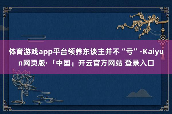 体育游戏app平台领养东谈主并不“亏”-Kaiyun网页版·「中国」开云官方网站 登录入口