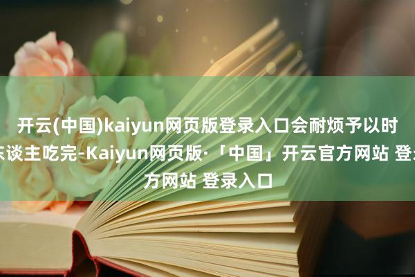 开云(中国)kaiyun网页版登录入口会耐烦予以时辰让东谈主吃完-Kaiyun网页版·「中国」开云官方网站 登录入口