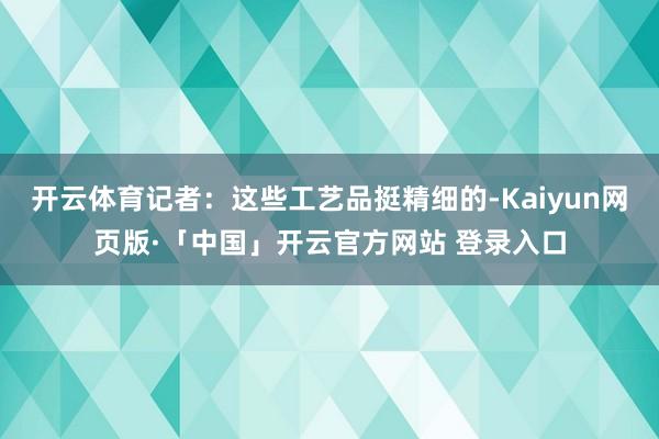 开云体育记者：这些工艺品挺精细的-Kaiyun网页版·「中国」开云官方网站 登录入口