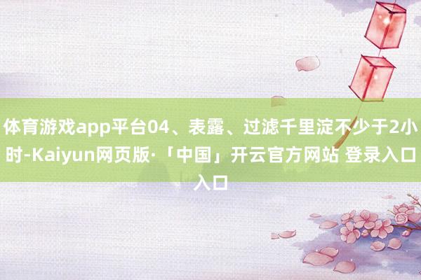 体育游戏app平台04、表露、过滤千里淀不少于2小时-Kaiyun网页版·「中国」开云官方网站 登录入口