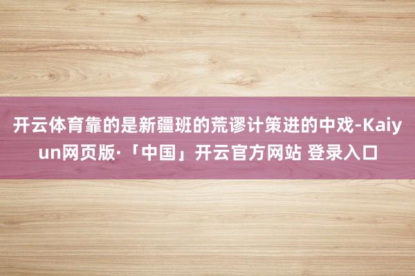 开云体育靠的是新疆班的荒谬计策进的中戏-Kaiyun网页版·「中国」开云官方网站 登录入口