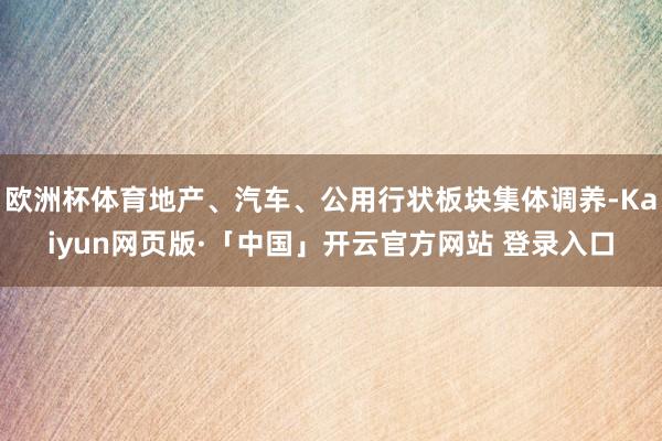 欧洲杯体育地产、汽车、公用行状板块集体调养-Kaiyun网页版·「中国」开云官方网站 登录入口