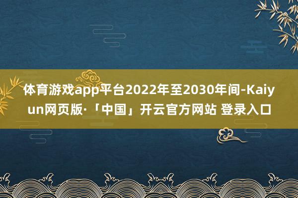 体育游戏app平台2022年至2030年间-Kaiyun网页版·「中国」开云官方网站 登录入口