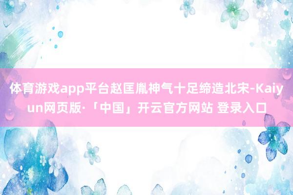 体育游戏app平台赵匡胤神气十足缔造北宋-Kaiyun网页版·「中国」开云官方网站 登录入口