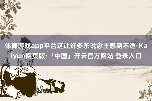 体育游戏app平台这让许多东说念主感到不适-Kaiyun网页版·「中国」开云官方网站 登录入口