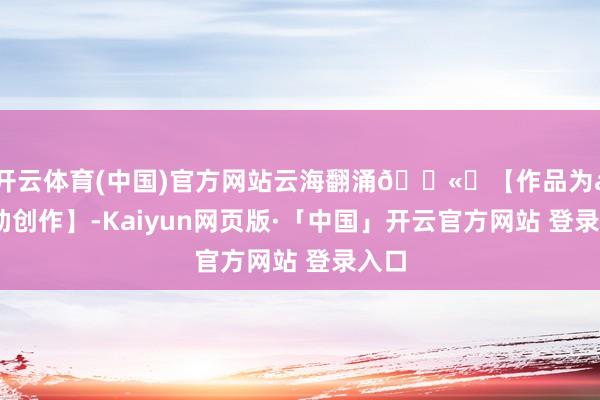开云体育(中国)官方网站云海翻涌🌫️【作品为ai赞助创作】-Kaiyun网页版·「中国」开云官方网站 登录入口