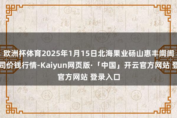 欧洲杯体育2025年1月15日北海果业砀山惠丰阛阓有限公司价钱行情-Kaiyun网页版·「中国」开云官方网站 登录入口