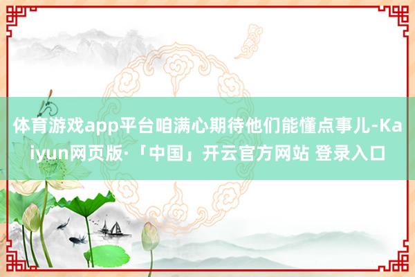 体育游戏app平台咱满心期待他们能懂点事儿-Kaiyun网页版·「中国」开云官方网站 登录入口