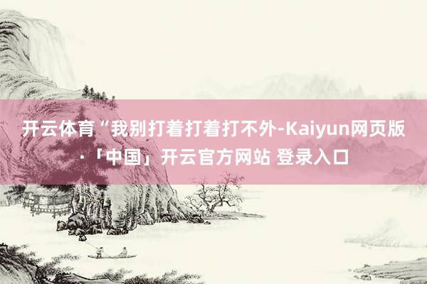 开云体育“我别打着打着打不外-Kaiyun网页版·「中国」开云官方网站 登录入口