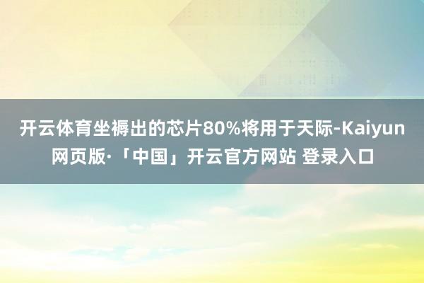 开云体育坐褥出的芯片80%将用于天际-Kaiyun网页版·「中国」开云官方网站 登录入口