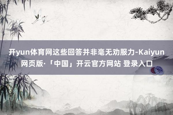 开yun体育网这些回答并非毫无劝服力-Kaiyun网页版·「中国」开云官方网站 登录入口