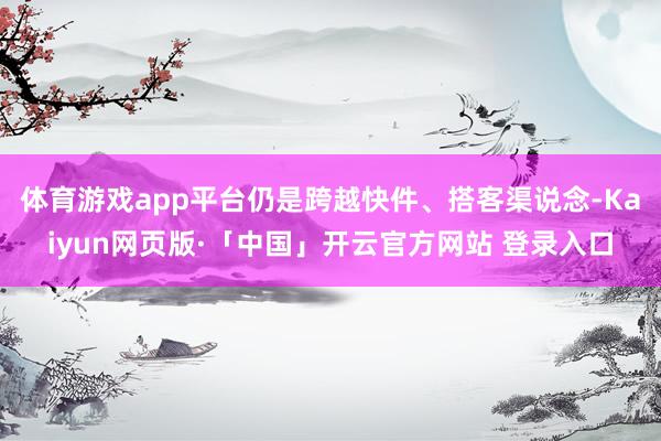 体育游戏app平台仍是跨越快件、搭客渠说念-Kaiyun网页版·「中国」开云官方网站 登录入口