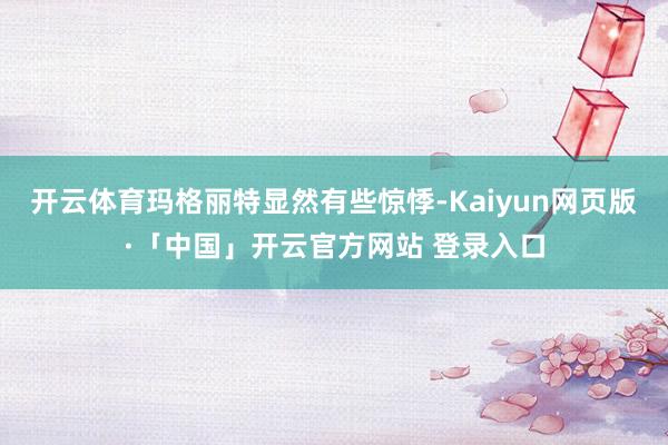 开云体育玛格丽特显然有些惊悸-Kaiyun网页版·「中国」开云官方网站 登录入口