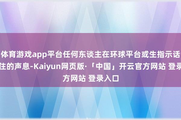 体育游戏app平台任何东谈主在环球平台或生指示话中留住的声息-Kaiyun网页版·「中国」开云官方网站 登录入口