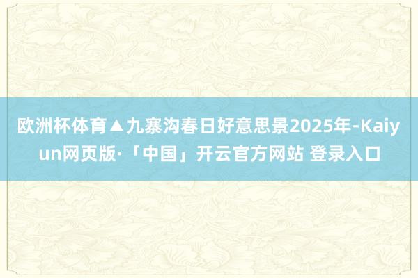 欧洲杯体育▲九寨沟春日好意思景2025年-Kaiyun网页版·「中国」开云官方网站 登录入口