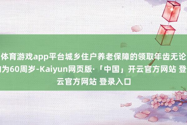 体育游戏app平台城乡住户养老保障的领取年齿无论男女均为60周岁-Kaiyun网页版·「中国」开云官方网站 登录入口