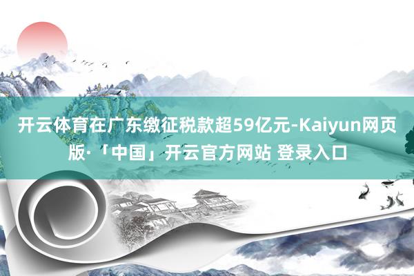 开云体育在广东缴征税款超59亿元-Kaiyun网页版·「中国」开云官方网站 登录入口
