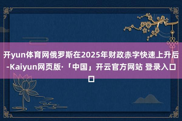 开yun体育网俄罗斯在2025年财政赤字快速上升后-Kaiyun网页版·「中国」开云官方网站 登录入口