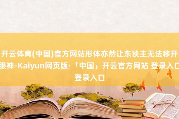 开云体育(中国)官方网站形体亦然让东谈主无法移开眼神-Kaiyun网页版·「中国」开云官方网站 登录入口