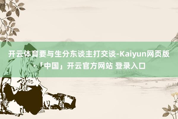 开云体育要与生分东谈主打交谈-Kaiyun网页版·「中国」开云官方网站 登录入口