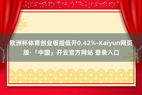 欧洲杯体育创业板指低开0.42%-Kaiyun网页版·「中国」开云官方网站 登录入口