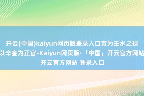 开云(中国)kaiyun网页版登录入口寅为壬水之禄地；壬水以辛金为正官-Kaiyun网页版·「中国」开云官方网站 登录入口