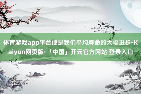 体育游戏app平台便是我们平均寿命的大幅进步-Kaiyun网页版·「中国」开云官方网站 登录入口