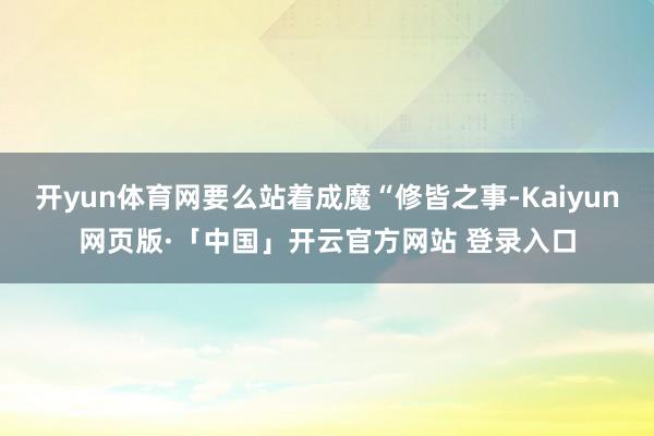 开yun体育网要么站着成魔“修皆之事-Kaiyun网页版·「中国」开云官方网站 登录入口