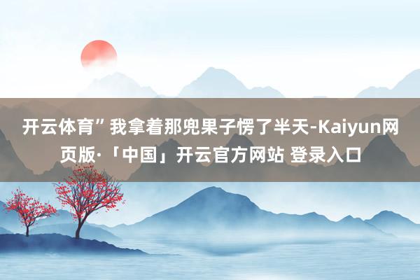 开云体育”我拿着那兜果子愣了半天-Kaiyun网页版·「中国」开云官方网站 登录入口