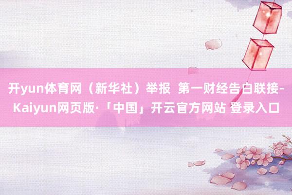开yun体育网（新华社）举报  第一财经告白联接-Kaiyun网页版·「中国」开云官方网站 登录入口
