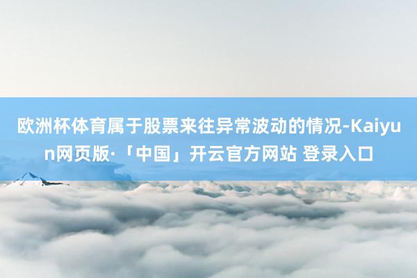 欧洲杯体育属于股票来往异常波动的情况-Kaiyun网页版·「中国」开云官方网站 登录入口