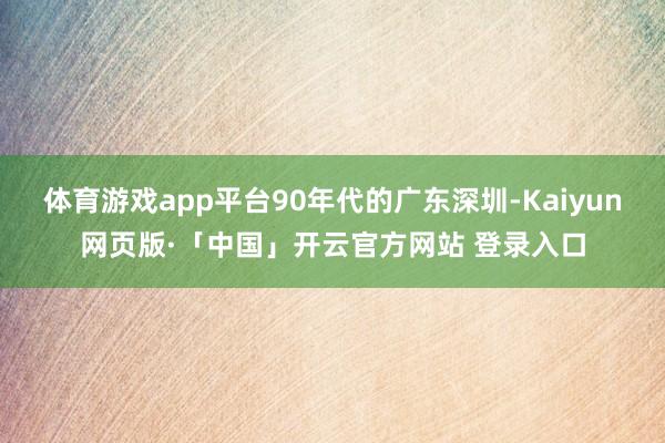 体育游戏app平台90年代的广东深圳-Kaiyun网页版·「中国」开云官方网站 登录入口