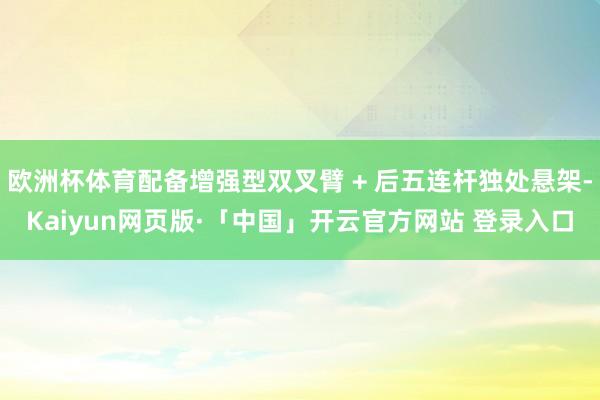 欧洲杯体育配备增强型双叉臂 + 后五连杆独处悬架-Kaiyun网页版·「中国」开云官方网站 登录入口