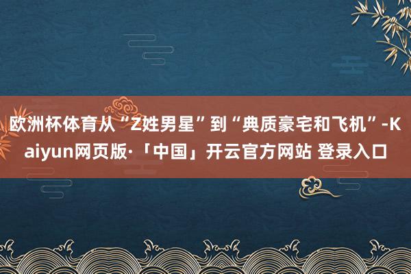 欧洲杯体育从“Z姓男星”到“典质豪宅和飞机”-Kaiyun网页版·「中国」开云官方网站 登录入口