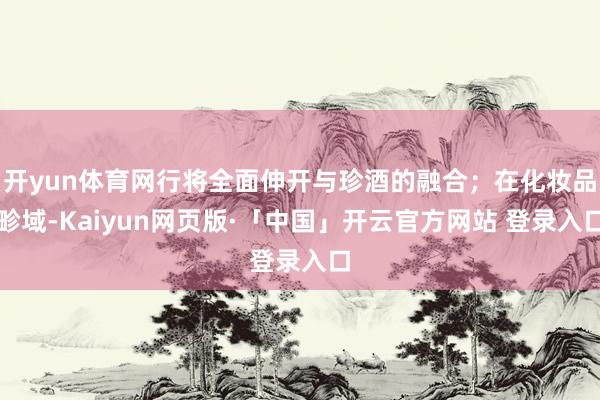 开yun体育网行将全面伸开与珍酒的融合；在化妆品畛域-Kaiyun网页版·「中国」开云官方网站 登录入口