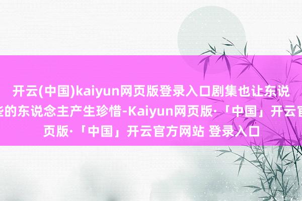 开云(中国)kaiyun网页版登录入口剧集也让东说念主很容易对这些的东说念主产生珍惜-Kaiyun网页版·「中国」开云官方网站 登录入口