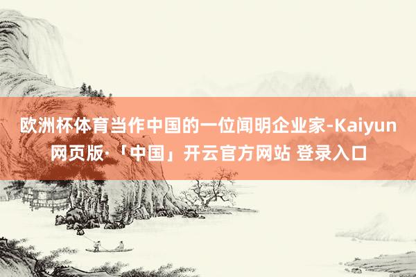欧洲杯体育当作中国的一位闻明企业家-Kaiyun网页版·「中国」开云官方网站 登录入口