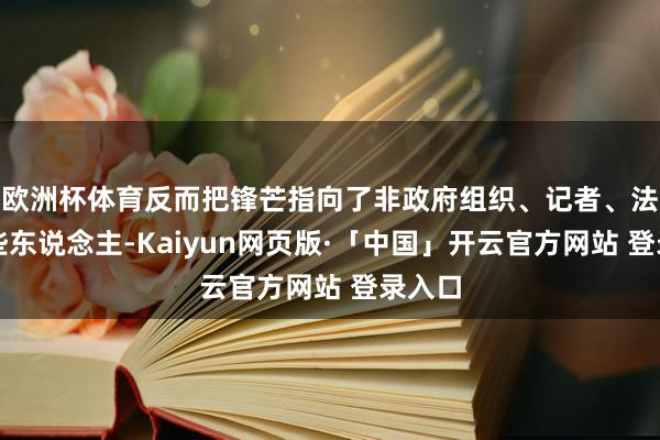 欧洲杯体育反而把锋芒指向了非政府组织、记者、法官这些东说念主-Kaiyun网页版·「中国」开云官方网站 登录入口