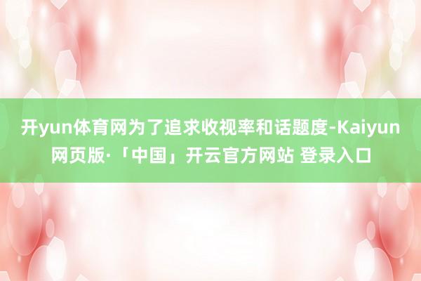 开yun体育网为了追求收视率和话题度-Kaiyun网页版·「中国」开云官方网站 登录入口
