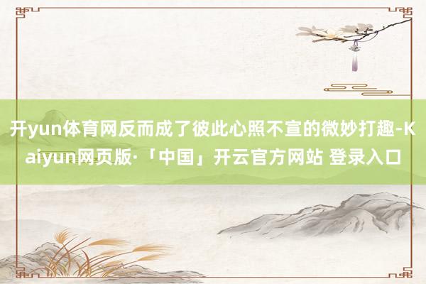 开yun体育网反而成了彼此心照不宣的微妙打趣-Kaiyun网页版·「中国」开云官方网站 登录入口